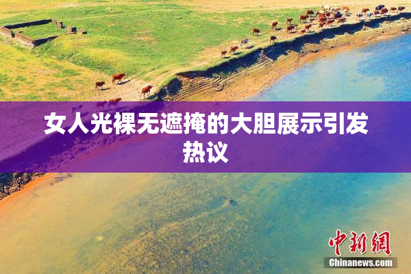 女人光裸无遮掩的大胆展示引发热议