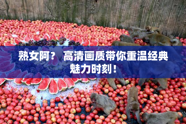熟女阿？ 高清画质带你重温经典魅力时刻！