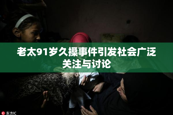 老太91岁久搡事件引发社会广泛关注与讨论