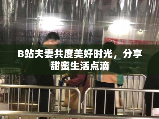 B站夫妻共度美好时光，分享甜蜜生活点滴
