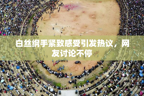 白丝纲手紧致感受引发热议，网友讨论不停