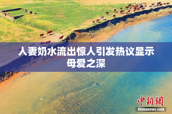 人妻奶水流出惊人引发热议显示母爱之深