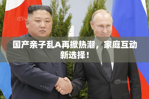 国产亲子乱A再掀热潮，家庭互动新选择！