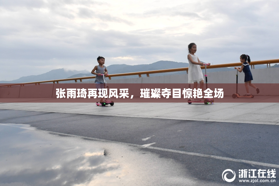 张雨琦再现风采，璀璨夺目惊艳全场