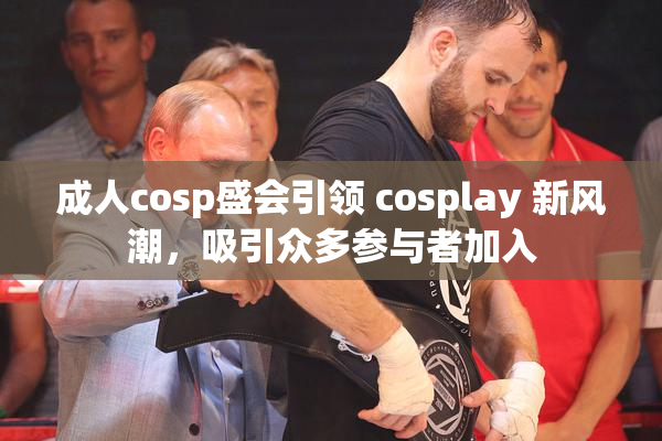 成人cosp盛会引领 cosplay 新风潮，吸引众多参与者加入