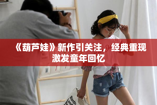 《葫芦娃》新作引关注，经典重现激发童年回忆