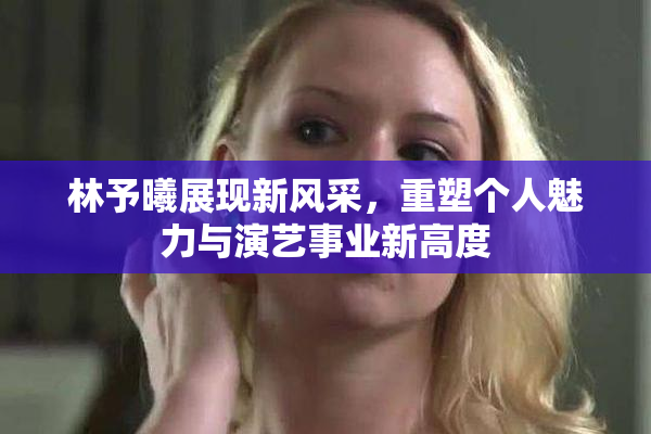 林予曦展现新风采，重塑个人魅力与演艺事业新高度