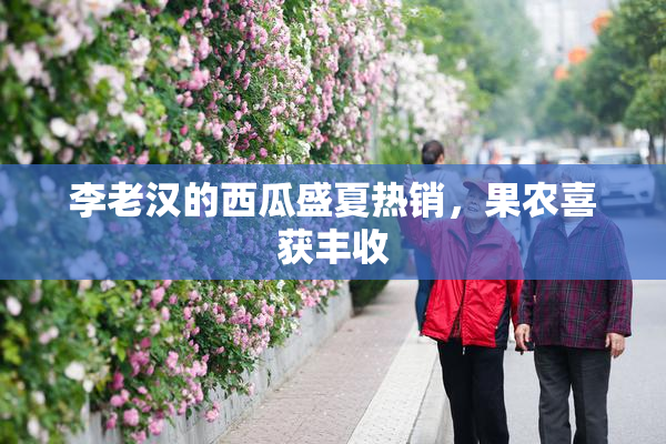 李老汉的西瓜盛夏热销，果农喜获丰收