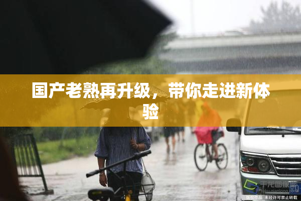 国产老熟再升级，带你走进新体验