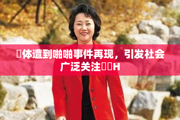 祼体遭到啪啪事件再现，引发社会广泛关注❌‌H