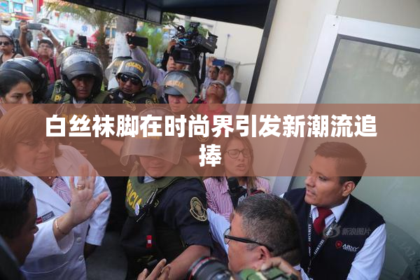 白丝袜脚在时尚界引发新潮流追捧