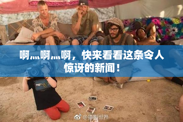 啊灬啊灬啊，快来看看这条令人惊讶的新闻！