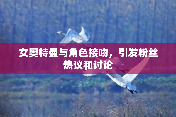 女奥特曼与角色接吻，引发粉丝热议和讨论