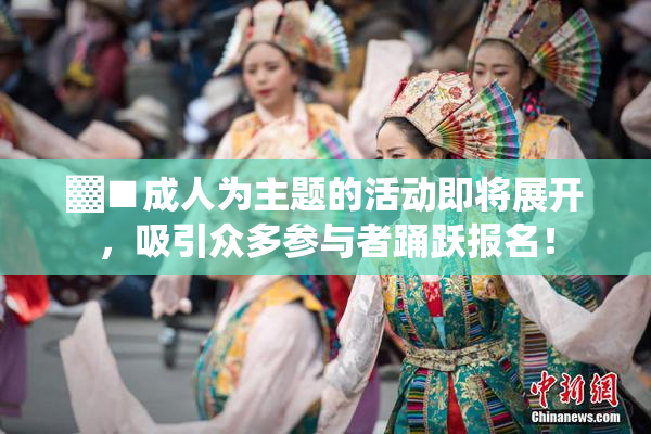 ▓■成人为主题的活动即将展开，吸引众多参与者踊跃报名！
