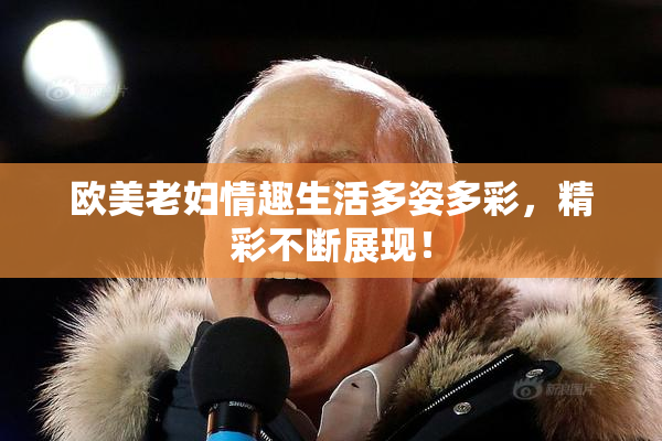 欧美老妇情趣生活多姿多彩，精彩不断展现！