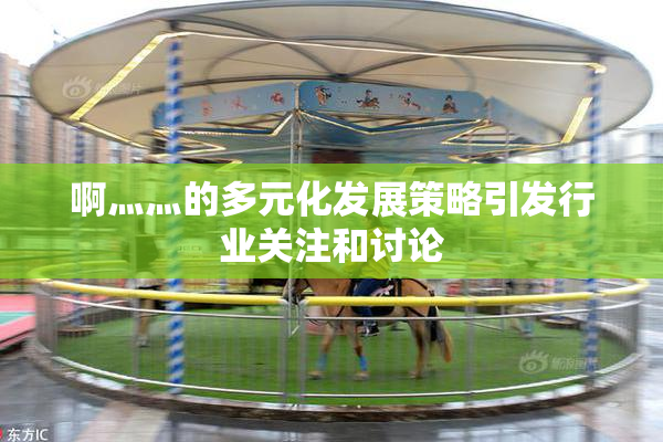 啊灬灬的多元化发展策略引发行业关注和讨论