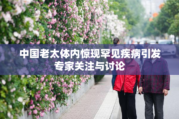 中国老太体内惊现罕见疾病引发专家关注与讨论
