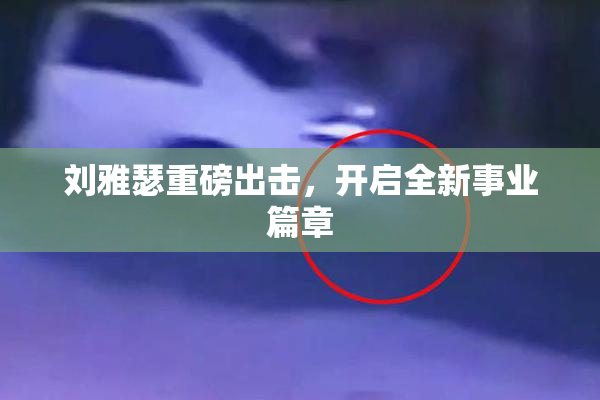 刘雅瑟重磅出击，开启全新事业篇章