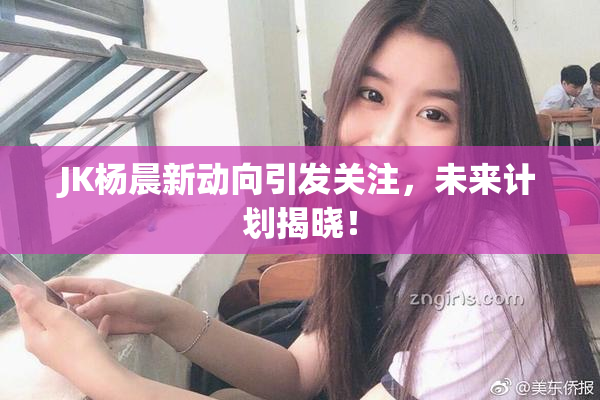 JK杨晨新动向引发关注，未来计划揭晓！