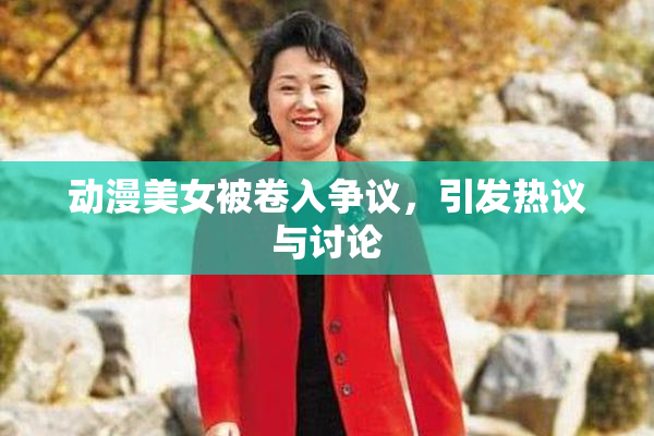 动漫美女被卷入争议，引发热议与讨论