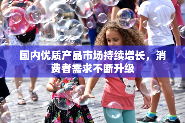 国内优质产品市场持续增长，消费者需求不断升级