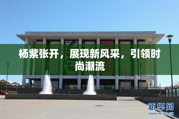 杨紫张开，展现新风采，引领时尚潮流