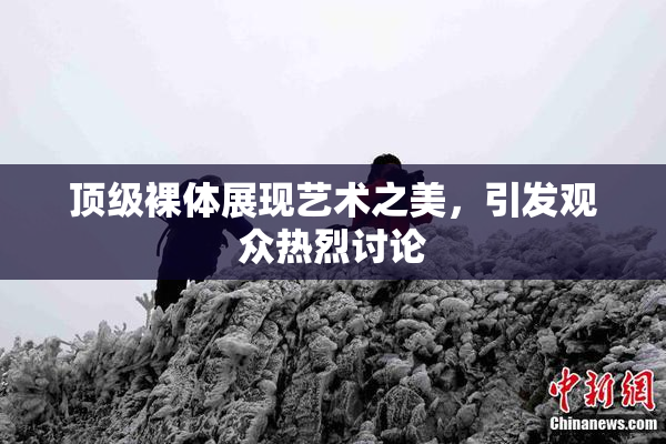 顶级裸体展现艺术之美，引发观众热烈讨论
