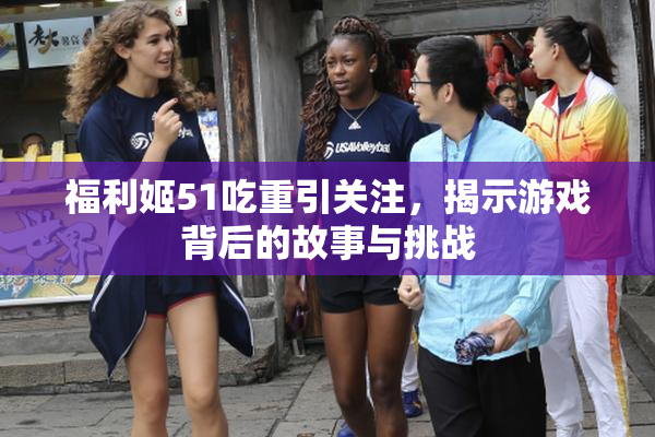 福利姬51吃重引关注，揭示游戏背后的故事与挑战