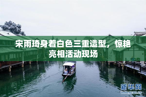 宋雨琦身着白色三重造型，惊艳亮相活动现场