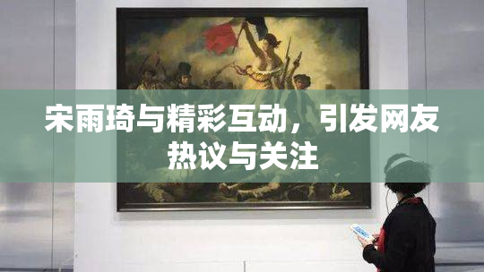 宋雨琦与精彩互动，引发网友热议与关注