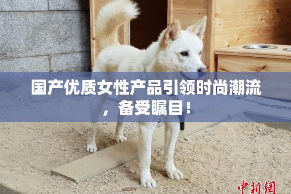 国产优质女性产品引领时尚潮流，备受瞩目！