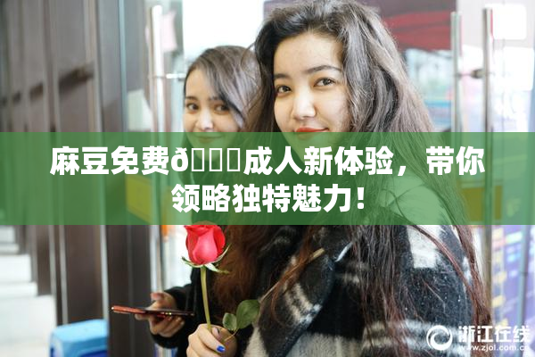 麻豆免费🔞成人新体验，带你领略独特魅力！