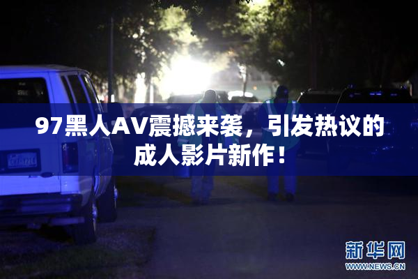 97黑人AV震撼来袭，引发热议的成人影片新作！