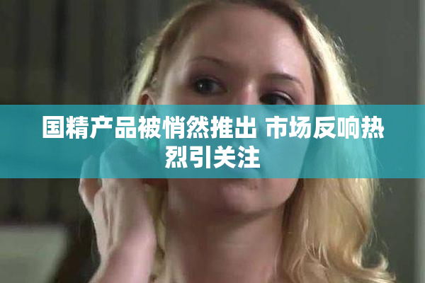 国精产品被悄然推出 市场反响热烈引关注