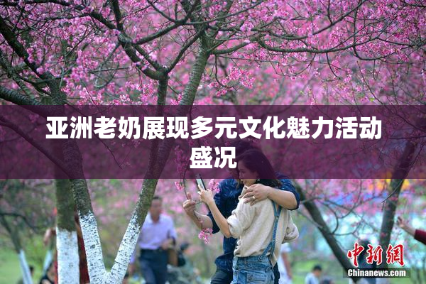 亚洲老奶展现多元文化魅力活动盛况