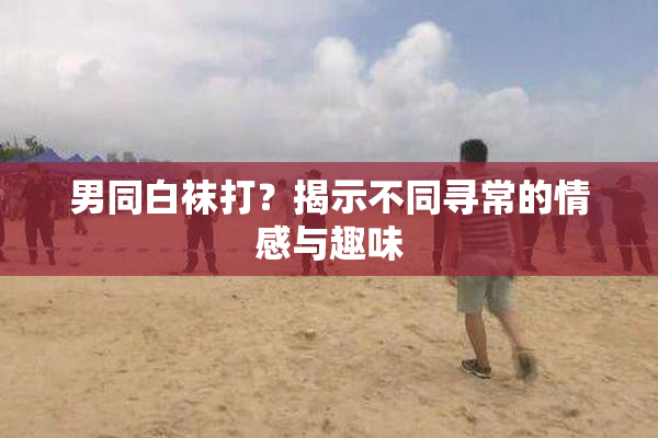 男同白袜打？揭示不同寻常的情感与趣味