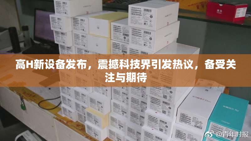 高H新设备发布，震撼科技界引发热议，备受关注与期待