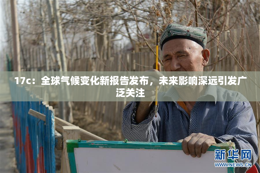 17c：全球气候变化新报告发布，未来影响深远引发广泛关注