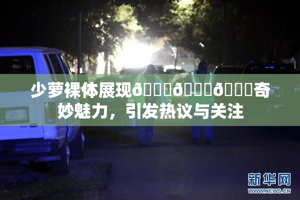 少萝裸体展现🔞🔞🔞奇妙魅力，引发热议与关注