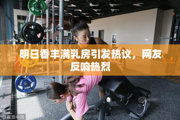 明日香丰满乳房引发热议，网友反响热烈