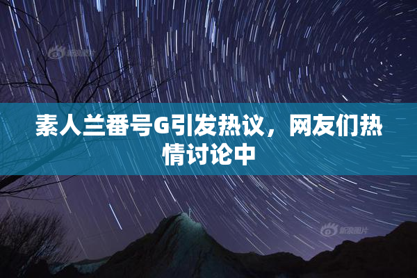 素人兰番号G引发热议，网友们热情讨论中