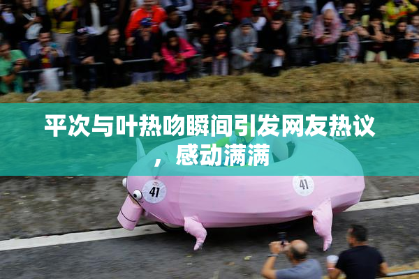 平次与叶热吻瞬间引发网友热议，感动满满