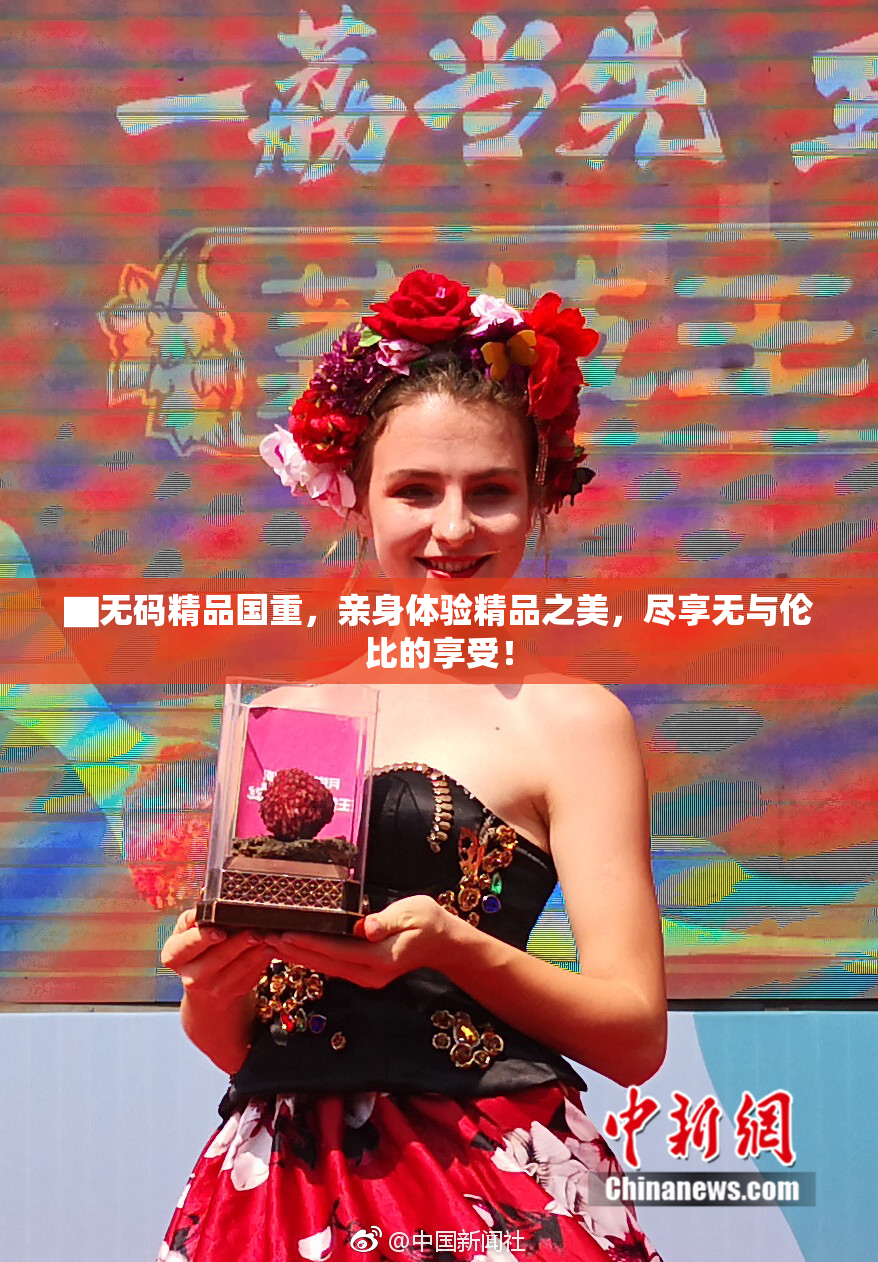 ▇无码精品国重，亲身体验精品之美，尽享无与伦比的享受！