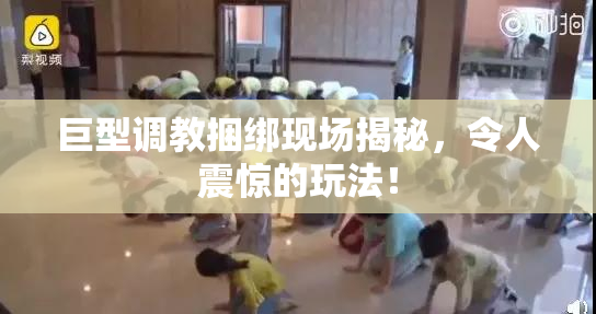巨型调教捆绑现场揭秘，令人震惊的玩法！