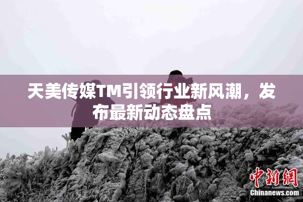 天美传媒TM引领行业新风潮，发布最新动态盘点
