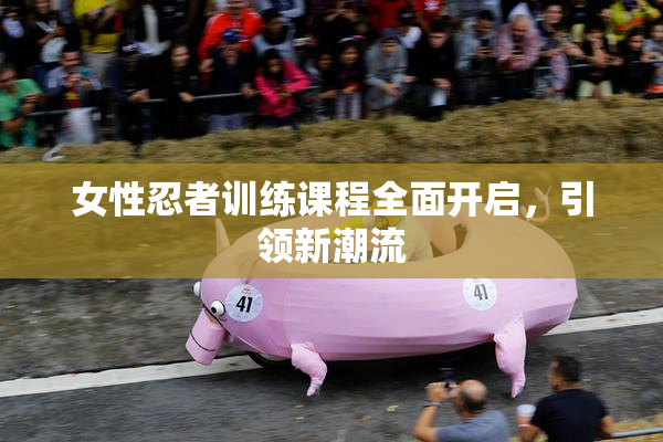 女性忍者训练课程全面开启，引领新潮流
