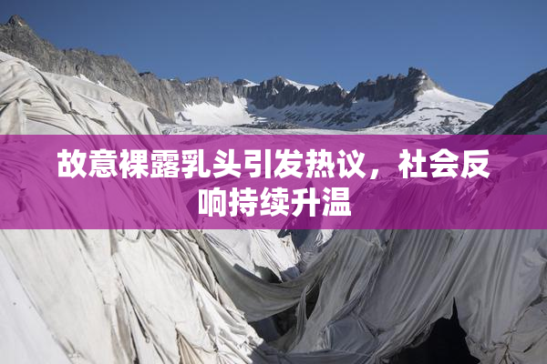 故意裸露乳头引发热议，社会反响持续升温