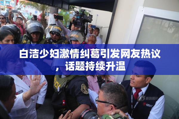 白洁少妇激情纠葛引发网友热议，话题持续升温