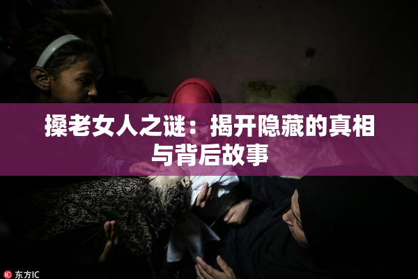 搡老女人之谜：揭开隐藏的真相与背后故事