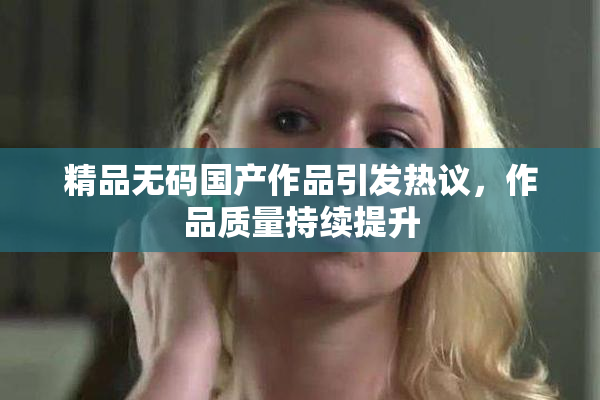 精品无码国产作品引发热议，作品质量持续提升
